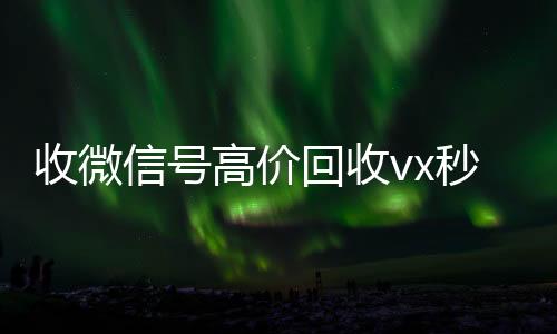 收微信号高价回收vx微信号收购24小时秒结（2021年最新高价回收微信号）