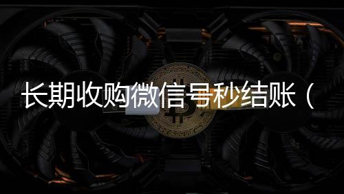 长期收购微信微信回收高价秒结平台号秒结账（收购微信号的）