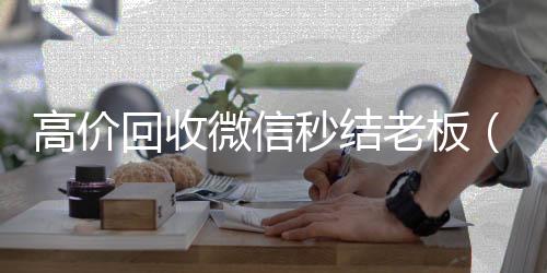 高价回收微信秒在线24小时回收vx结老板（回收微信秒结平台）