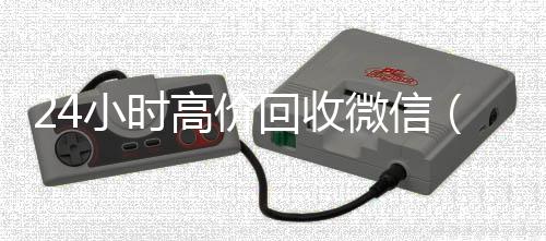 24小时高价回收24小时靠谱收微信平台微信（24小时回收微信平台）