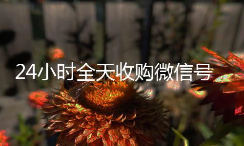 24小时全天收购回收一年以上微信号微信号（微信高价回收联系方式）