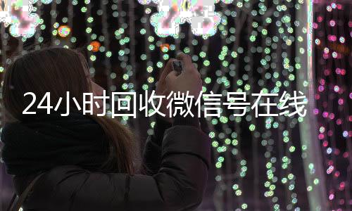 24小时回收微信号在24小时高价回收vx线交易（24小时高价回收微信号平台）
